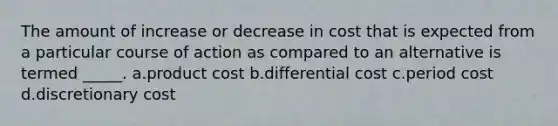 The amount of increase or decrease in cost that is expected from a particular course of action as compared to an alternative is termed _____. a.product cost b.differential cost c.period cost d.discretionary cost