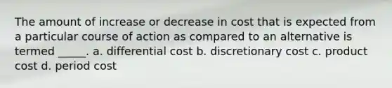 The amount of increase or decrease in cost that is expected from a particular course of action as compared to an alternative is termed _____. a. differential cost b. discretionary cost c. product cost d. period cost