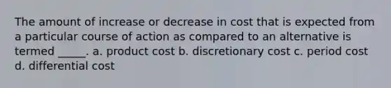 The amount of increase or decrease in cost that is expected from a particular course of action as compared to an alternative is termed _____. a. product cost b. discretionary cost c. period cost d. differential cost