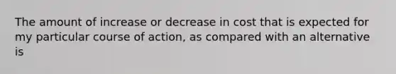 The amount of increase or decrease in cost that is expected for my particular course of action, as compared with an alternative is