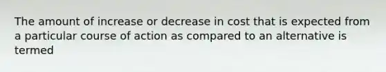 The amount of increase or decrease in cost that is expected from a particular course of action as compared to an alternative is termed