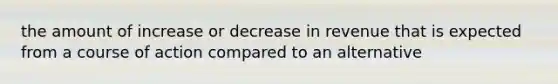 the amount of increase or decrease in revenue that is expected from a course of action compared to an alternative