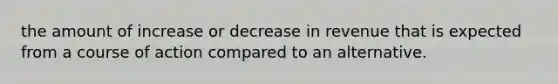 the amount of increase or decrease in revenue that is expected from a course of action compared to an alternative.