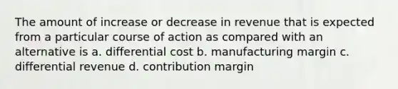 The amount of increase or decrease in revenue that is expected from a particular course of action as compared with an alternative is a. differential cost b. manufacturing margin c. differential revenue d. contribution margin