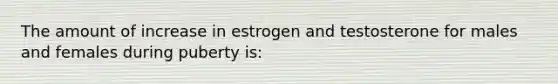 The amount of increase in estrogen and testosterone for males and females during puberty is: