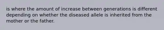 is where the amount of increase between generations is different depending on whether the diseased allele is inherited from the mother or the father.