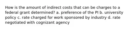 How is the amount of indirect costs that can be charges to a federal grant determined? a. preference of the PI b. university policy c. rate charged for work sponsored by industry d. rate negotiated with cognizant agency