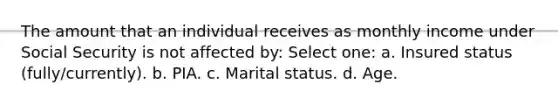 The amount that an individual receives as monthly income under Social Security is not affected by: Select one: a. Insured status (fully/currently). b. PIA. c. Marital status. d. Age.