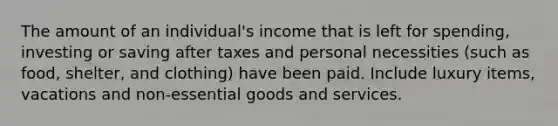 The amount of an individual's income that is left for spending, investing or saving after taxes and personal necessities (such as food, shelter, and clothing) have been paid. Include luxury items, vacations and non-essential goods and services.