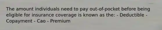 The amount individuals need to pay out-of-pocket before being eligible for insurance coverage is known as the: - Deductible - Copayment - Cao - Premium