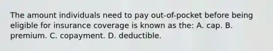 The amount individuals need to pay out-of-pocket before being eligible for insurance coverage is known as the: A. cap. B. premium. C. copayment. D. deductible.