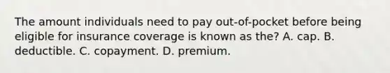 The amount individuals need to pay out-of-pocket before being eligible for insurance coverage is known as the? A. cap. B. deductible. C. copayment. D. premium.