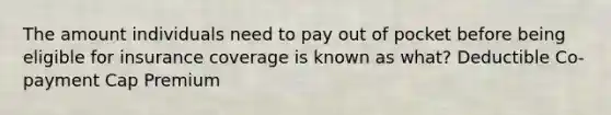 The amount individuals need to pay out of pocket before being eligible for insurance coverage is known as what? Deductible Co-payment Cap Premium