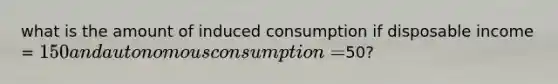 what is the amount of induced consumption if disposable income = 150 and autonomous consumption =50?