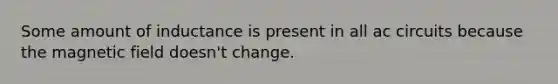 Some amount of inductance is present in all ac circuits because the magnetic field doesn't change.