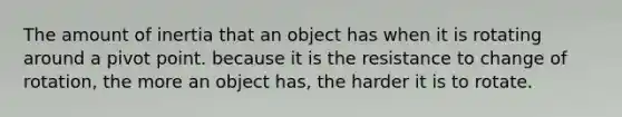 The amount of inertia that an object has when it is rotating around a pivot point. because it is the resistance to change of rotation, the more an object has, the harder it is to rotate.