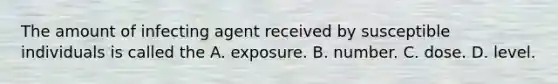 The amount of infecting agent received by susceptible individuals is called the A. exposure. B. number. C. dose. D. level.