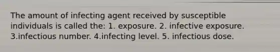 The amount of infecting agent received by susceptible individuals is called the: 1. exposure. 2. infective exposure. 3.infectious number. 4.infecting level. 5. infectious dose.