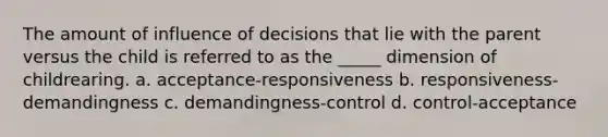 The amount of influence of decisions that lie with the parent versus the child is referred to as the _____ dimension of childrearing. a. acceptance-responsiveness b. responsiveness-demandingness c. demandingness-control d. control-acceptance