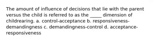 The amount of influence of decisions that lie with the parent versus the child is referred to as the _____ dimension of childrearing. a. control-acceptance b. responsiveness-demandingness c. demandingness-control d. acceptance-responsiveness