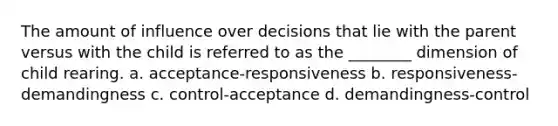 The amount of influence over decisions that lie with the parent versus with the child is referred to as the ________ dimension of child rearing. a. acceptance-responsiveness b. responsiveness-demandingness c. control-acceptance d. demandingness-control