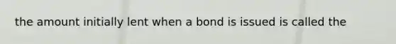 the amount initially lent when a bond is issued is called the