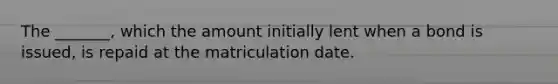 The _______, which the amount initially lent when a bond is issued, is repaid at the matriculation date.