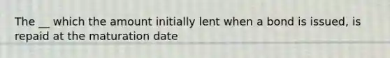 The __ which the amount initially lent when a bond is issued, is repaid at the maturation date