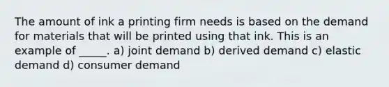 The amount of ink a printing firm needs is based on the demand for materials that will be printed using that ink. This is an example of _____. a) joint demand b) derived demand c) elastic demand d) consumer demand