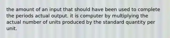 the amount of an input that should have been used to complete the periods actual output. it is computer by multiplying the actual number of units produced by the standard quantity per unit.