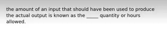 the amount of an input that should have been used to produce the actual output is known as the _____ quantity or hours allowed.