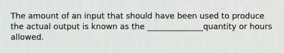 The amount of an input that should have been used to produce the actual output is known as the ______________quantity or hours allowed.