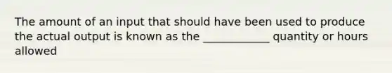 The amount of an input that should have been used to produce the actual output is known as the ____________ quantity or hours allowed