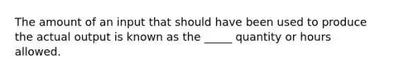 The amount of an input that should have been used to produce the actual output is known as the _____ quantity or hours allowed.