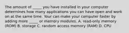 The amount of _____ you have installed in your computer determines how many applications you can have open and work on at the same time. Your can make your computer faster by adding more _____ or memory modules. A. read-only memory (ROM) B. storage C. random access memory (RAM) D. CPU