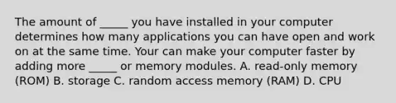 The amount of _____ you have installed in your computer determines how many applications you can have open and work on at the same time. Your can make your computer faster by adding more _____ or memory modules. A. read-only memory (ROM) B. storage C. random access memory (RAM) D. CPU