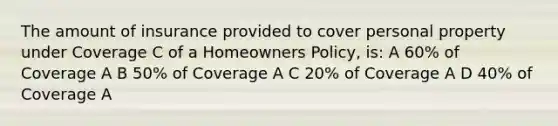 The amount of insurance provided to cover personal property under Coverage C of a Homeowners Policy, is: A 60% of Coverage A B 50% of Coverage A C 20% of Coverage A D 40% of Coverage A