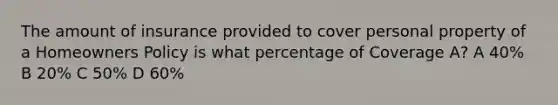 The amount of insurance provided to cover personal property of a Homeowners Policy is what percentage of Coverage A? A 40% B 20% C 50% D 60%