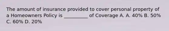 The amount of insurance provided to cover personal property of a Homeowners Policy is __________ of Coverage A. A. 40% B. 50% C. 60% D. 20%