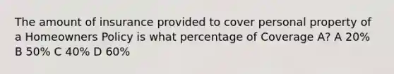 The amount of insurance provided to cover personal property of a Homeowners Policy is what percentage of Coverage A? A 20% B 50% C 40% D 60%