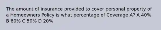 The amount of insurance provided to cover personal property of a Homeowners Policy is what percentage of Coverage A? A 40% B 60% C 50% D 20%