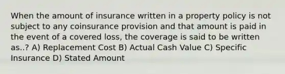 When the amount of insurance written in a property policy is not subject to any coinsurance provision and that amount is paid in the event of a covered loss, the coverage is said to be written as..? A) Replacement Cost B) Actual Cash Value C) Specific Insurance D) Stated Amount