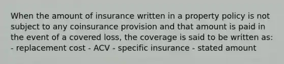 When the amount of insurance written in a property policy is not subject to any coinsurance provision and that amount is paid in the event of a covered loss, the coverage is said to be written as: - replacement cost - ACV - specific insurance - stated amount