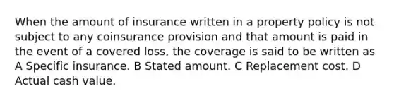 When the amount of insurance written in a property policy is not subject to any coinsurance provision and that amount is paid in the event of a covered loss, the coverage is said to be written as A Specific insurance. B Stated amount. C Replacement cost. D Actual cash value.