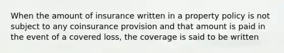 When the amount of insurance written in a property policy is not subject to any coinsurance provision and that amount is paid in the event of a covered loss, the coverage is said to be written