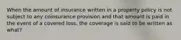 When the amount of insurance written in a property policy is not subject to any coinsurance provision and that amount is paid in the event of a covered loss, the coverage is said to be written as what?