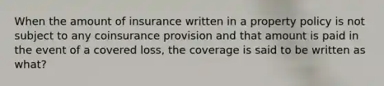 When the amount of insurance written in a property policy is not subject to any coinsurance provision and that amount is paid in the event of a covered loss, the coverage is said to be written as what?