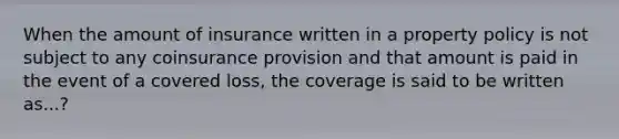 When the amount of insurance written in a property policy is not subject to any coinsurance provision and that amount is paid in the event of a covered loss, the coverage is said to be written as...?