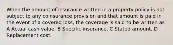 When the amount of insurance written in a property policy is not subject to any coinsurance provision and that amount is paid in the event of a covered loss, the coverage is said to be written as A Actual cash value. B Specific insurance. C Stated amount. D Replacement cost.