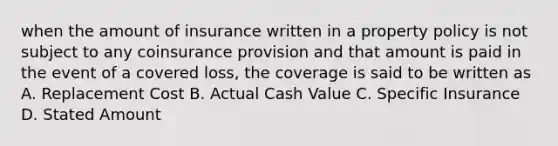 when the amount of insurance written in a property policy is not subject to any coinsurance provision and that amount is paid in the event of a covered loss, the coverage is said to be written as A. Replacement Cost B. Actual Cash Value C. Specific Insurance D. Stated Amount